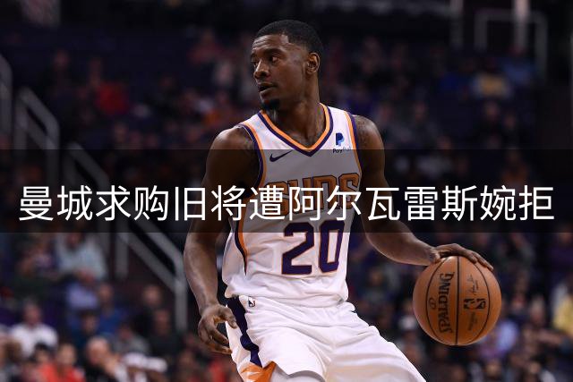 曼城求购旧将遭阿尔瓦雷斯婉拒