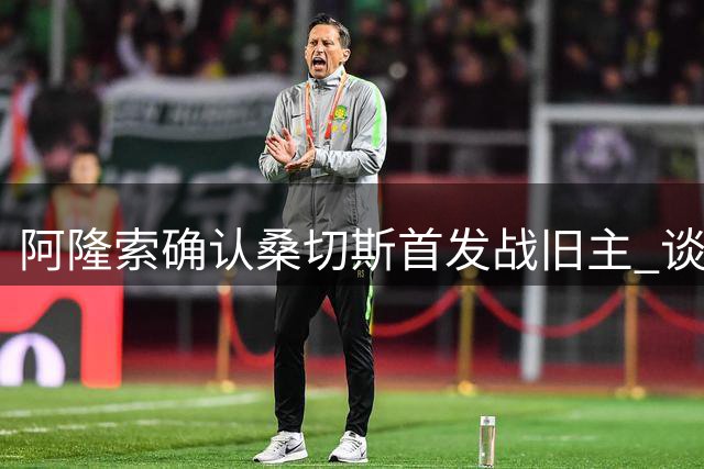 阿隆索确认桑切斯首发战旧主 谈蓝军阵容调整进展